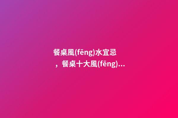 餐桌風(fēng)水宜忌，餐桌十大風(fēng)水講究